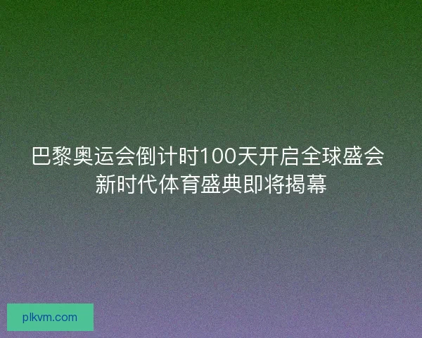 巴黎奥运会倒计时100天开启全球盛会 新时代体育盛典即将揭幕