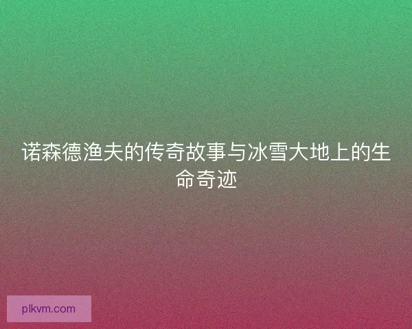 诺森德渔夫的传奇故事与冰雪大地上的生命奇迹 诺森德渔夫的传奇故事与冰雪大地上的生命奇迹