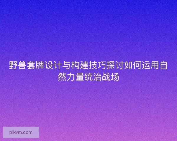 野兽套牌设计与构建技巧探讨如何运用自然力量统治战场