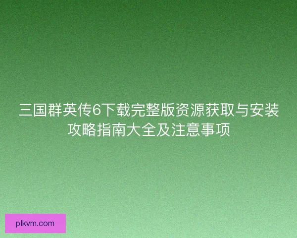 三国群英传6下载完整版资源获取与安装攻略指南大全及注意事项