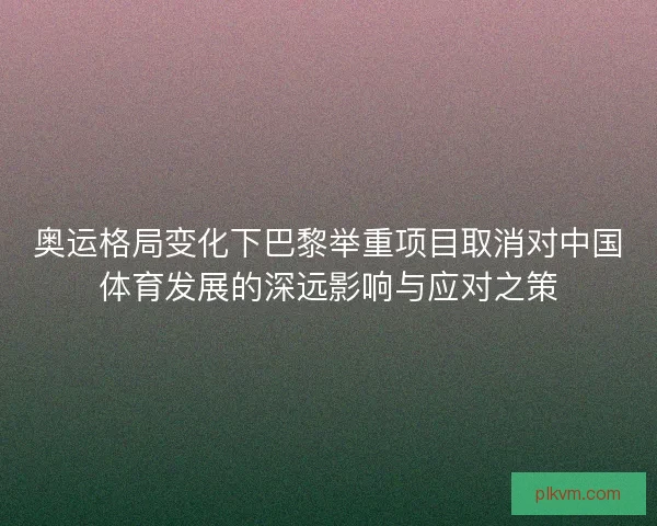 奥运格局变化下巴黎举重项目取消对中国体育发展的深远影响与应对之策