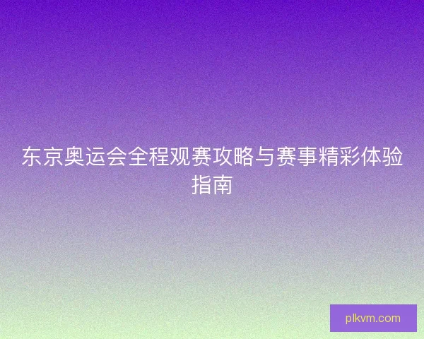 东京奥运会全程观赛攻略与赛事精彩体验指南