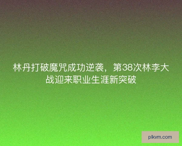 林丹打破魔咒成功逆袭，第38次林李大战迎来职业生涯新突破