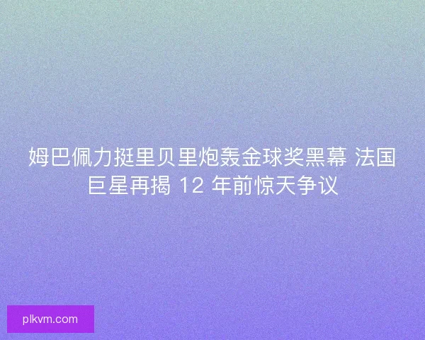 姆巴佩力挺里贝里炮轰金球奖黑幕 法国巨星再揭 12 年前惊天争议