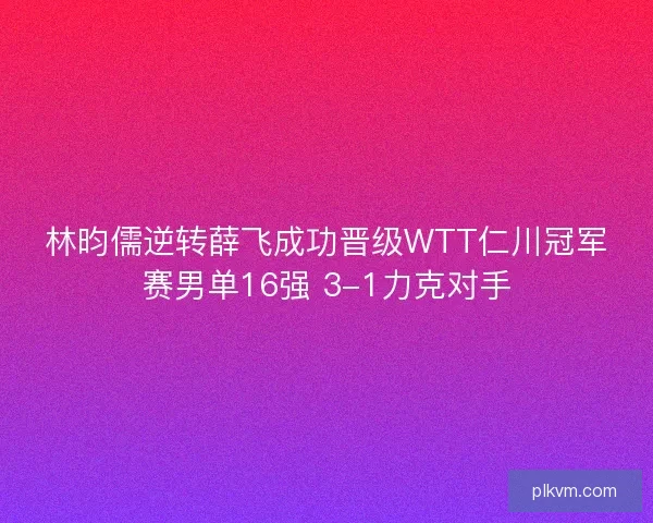 林昀儒逆转薛飞成功晋级WTT仁川冠军赛男单16强 3-1力克对手 林昀儒逆转薛飞成功晋级WTT仁川冠军赛男单16强 3-1力克对手