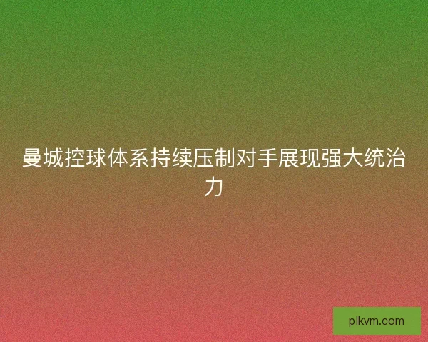 曼城控球体系持续压制对手展现强大统治力