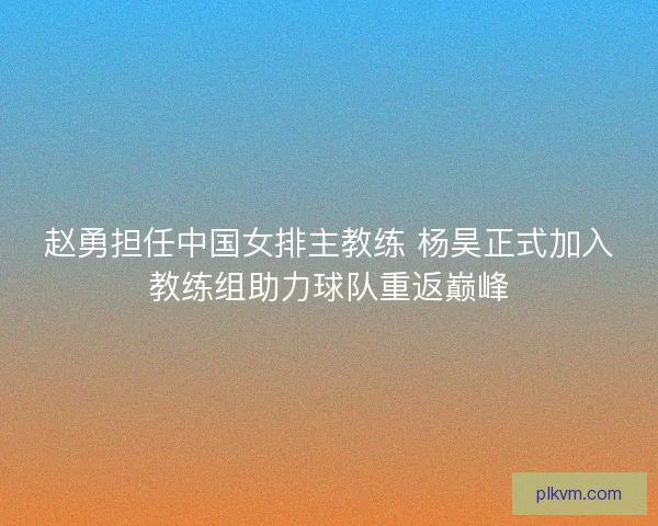 赵勇担任中国女排主教练 杨昊正式加入教练组助力球队重返巅峰