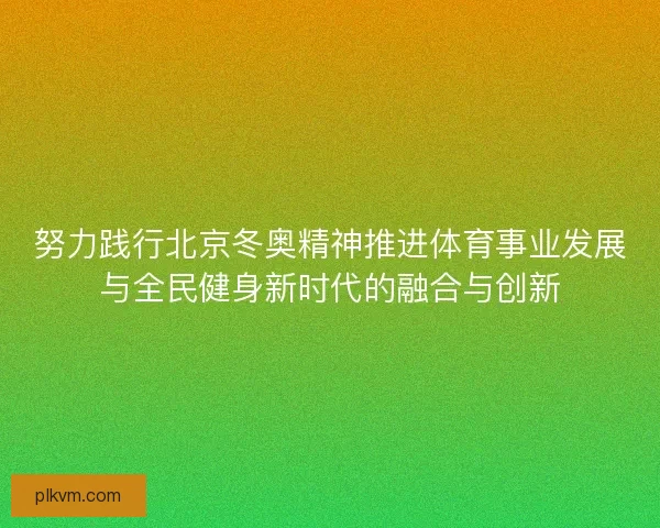 努力践行北京冬奥精神推进体育事业发展与全民健身新时代的融合与创新