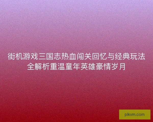 街机游戏三国志热血闯关回忆与经典玩法全解析重温童年英雄豪情岁月