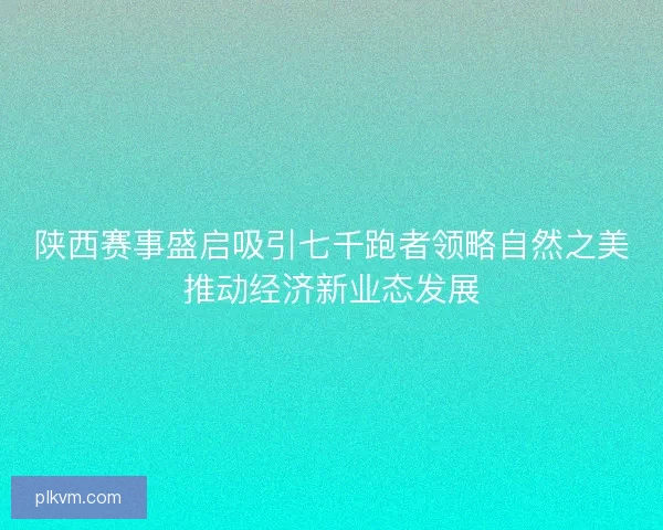 陕西赛事盛启吸引七千跑者领略自然之美推动经济新业态发展 陕西赛事盛启吸引七千跑者领略自然之美推动经济新业态发展