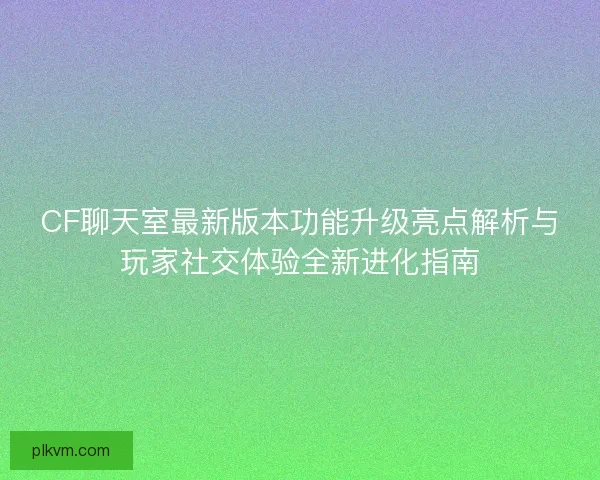 CF聊天室最新版本功能升级亮点解析与玩家社交体验全新进化指南 CF聊天室最新版本功能升级亮点解析与玩家社交体验全新进化指南
