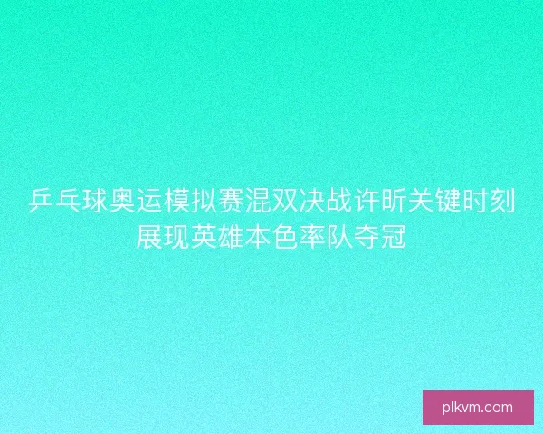 乒乓球奥运模拟赛混双决战许昕关键时刻展现英雄本色率队夺冠 乒乓球奥运模拟赛混双决战许昕关键时刻展现英雄本色率队夺冠