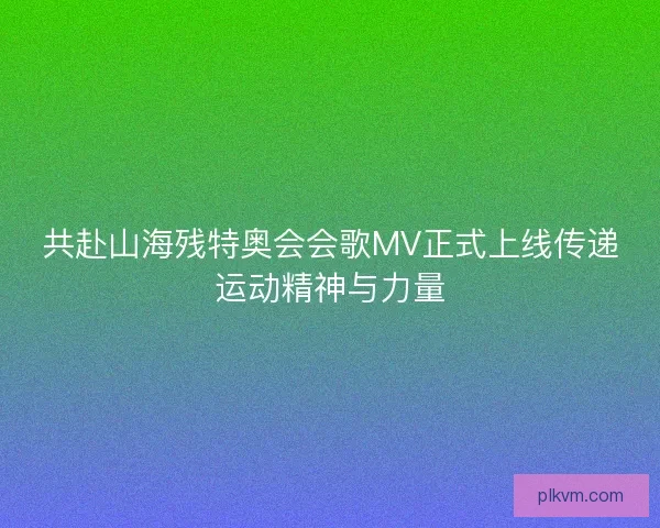共赴山海残特奥会会歌MV正式上线传递运动精神与力量 共赴山海残特奥会会歌MV正式上线传递运动精神与力量