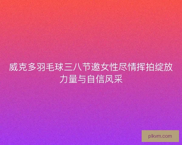 威克多羽毛球三八节邀女性尽情挥拍绽放力量与自信风采