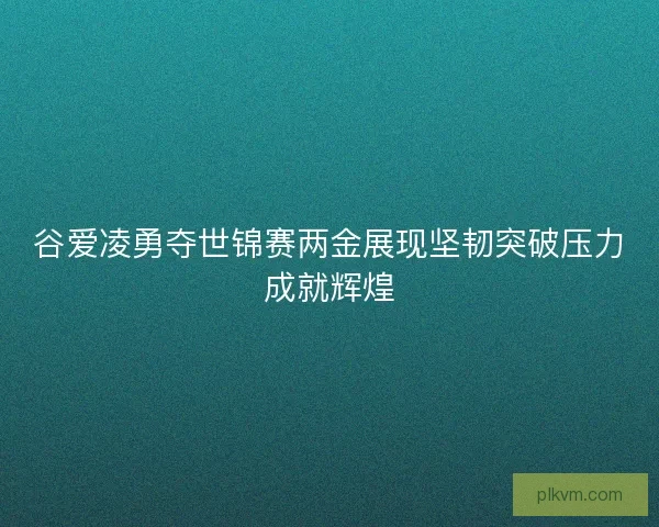谷爱凌勇夺世锦赛两金展现坚韧突破压力成就辉煌 谷爱凌勇夺世锦赛两金展现坚韧突破压力成就辉煌