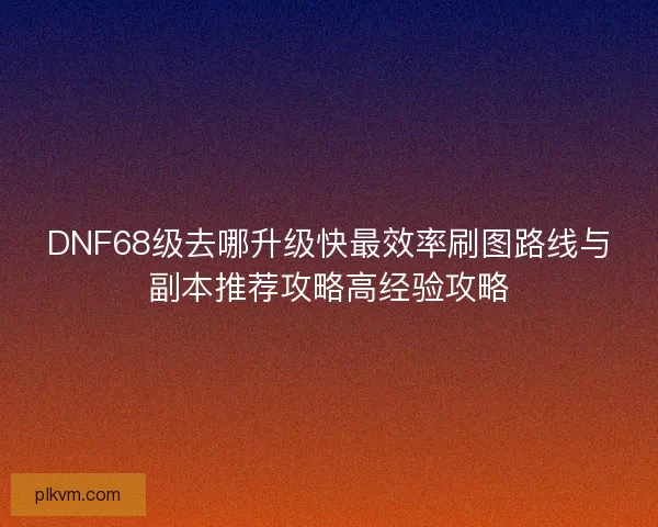 DNF68级去哪升级快最效率刷图路线与副本推荐攻略高经验攻略 DNF68级去哪升级快最效率刷图路线与副本推荐攻略高经验攻略