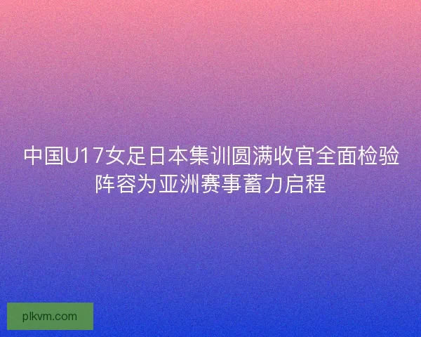 中国U17女足日本集训圆满收官全面检验阵容为亚洲赛事蓄力启程