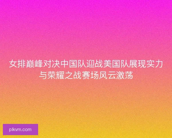 女排巅峰对决中国队迎战美国队展现实力与荣耀之战赛场风云激荡 女排巅峰对决中国队迎战美国队展现实力与荣耀之战赛场风云激荡