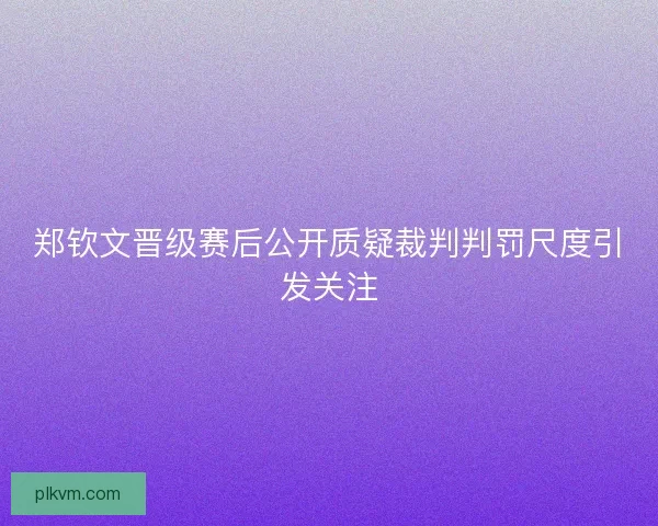 郑钦文晋级赛后公开质疑裁判判罚尺度引发关注