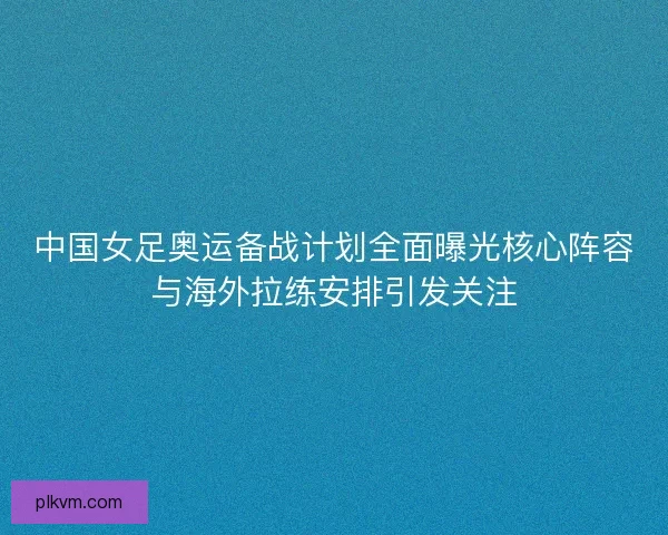 中国女足奥运备战计划全面曝光核心阵容与海外拉练安排引发关注 中国女足奥运备战计划全面曝光核心阵容与海外拉练安排引发关注