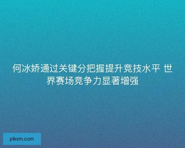 何冰娇通过关键分把握提升竞技水平 世界赛场竞争力显著增强 何冰娇通过关键分把握提升竞技水平 世界赛场竞争力显著增强