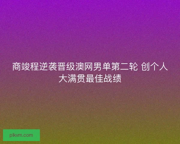 商竣程逆袭晋级澳网男单第二轮 创个人大满贯最佳战绩 商竣程逆袭晋级澳网男单第二轮 创个人大满贯最佳战绩