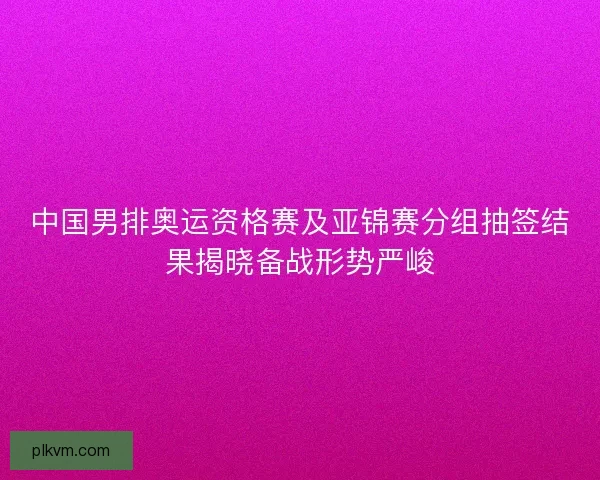 中国男排奥运资格赛及亚锦赛分组抽签结果揭晓备战形势严峻 中国男排奥运资格赛及亚锦赛分组抽签结果揭晓备战形势严峻