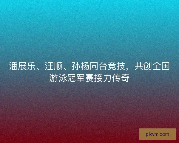 潘展乐、汪顺、孙杨同台竞技,共创全国游泳冠军赛接力传奇 潘展乐、汪顺、孙杨同台竞技,共创全国游泳冠军赛接力传奇