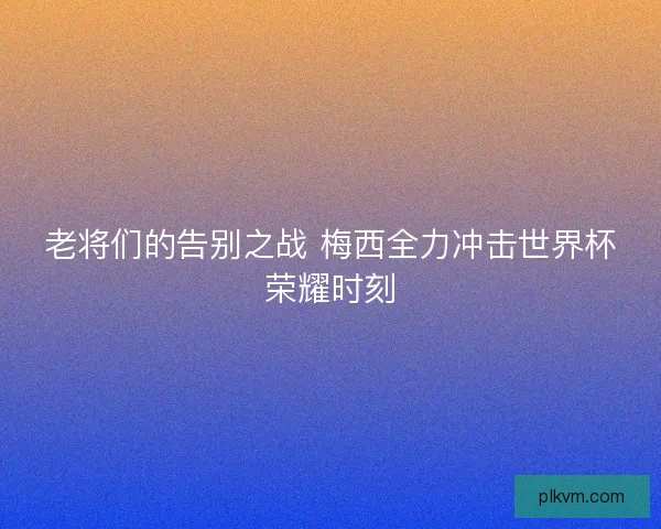 老将们的告别之战 梅西全力冲击世界杯荣耀时刻 老将们的告别之战 梅西全力冲击世界杯荣耀时刻