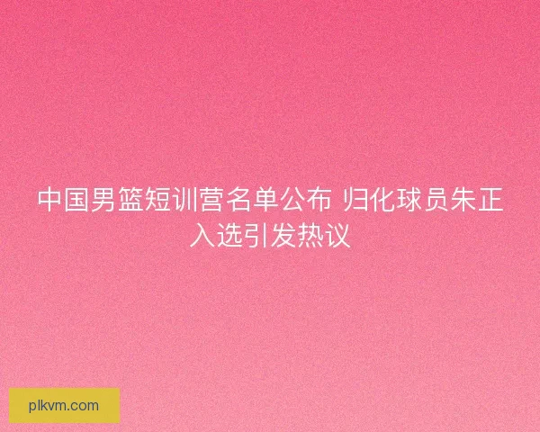 中国男篮短训营名单公布 归化球员朱正入选引发热议