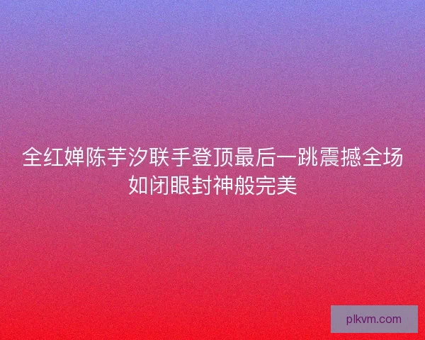 全红婵陈芋汐联手登顶最后一跳震撼全场如闭眼封神般完美 全红婵陈芋汐联手登顶最后一跳震撼全场如闭眼封神般完美