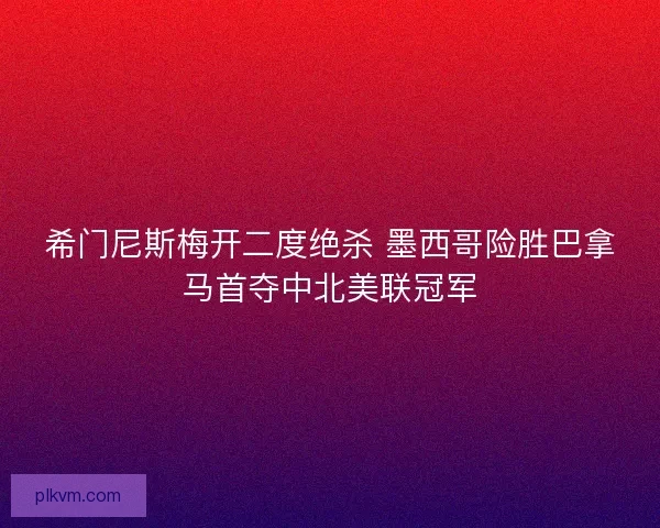 希门尼斯梅开二度绝杀 墨西哥险胜巴拿马首夺中北美联冠军