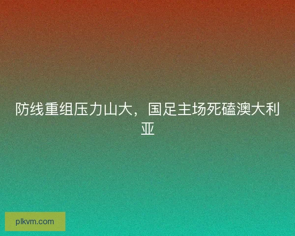 防线重组压力山大，国足主场死磕澳大利亚