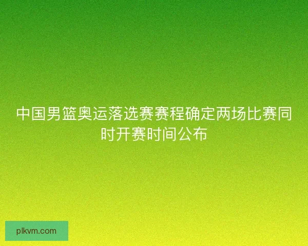 中国男篮奥运落选赛赛程确定两场比赛同时开赛时间公布