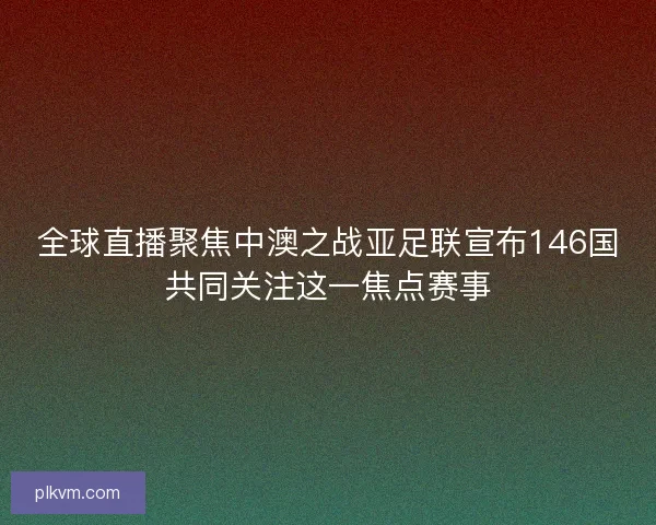 全球直播聚焦中澳之战亚足联宣布146国共同关注这一焦点赛事