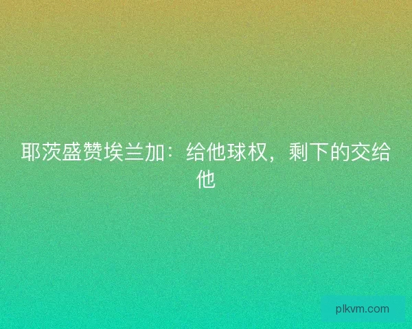 耶茨盛赞埃兰加：给他球权，剩下的交给他