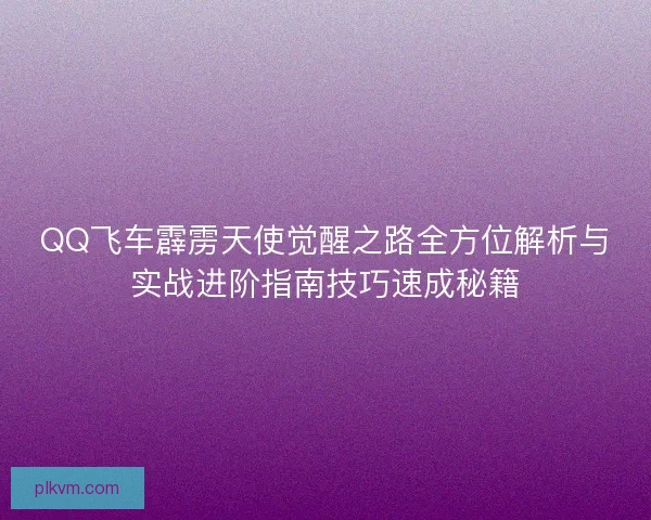 QQ飞车霹雳天使觉醒之路全方位解析与实战进阶指南技巧速成秘籍 QQ飞车霹雳天使觉醒之路全方位解析与实战进阶指南技巧速成秘籍