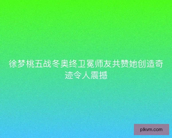 徐梦桃五战冬奥终卫冕师友共赞她创造奇迹令人震撼 徐梦桃五战冬奥终卫冕师友共赞她创造奇迹令人震撼