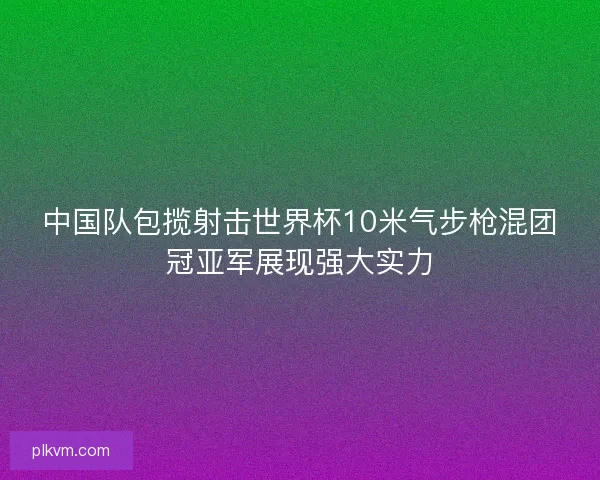 中国队包揽射击世界杯10米气步枪混团冠亚军展现强大实力