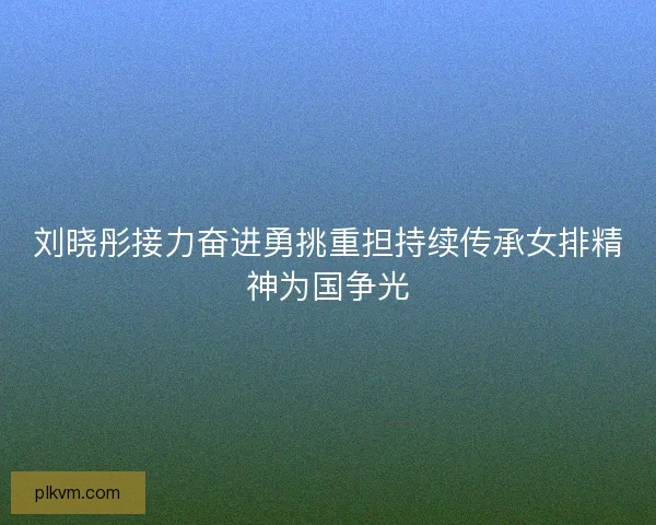 刘晓彤接力奋进勇挑重担持续传承女排精神为国争光 刘晓彤接力奋进勇挑重担持续传承女排精神为国争光